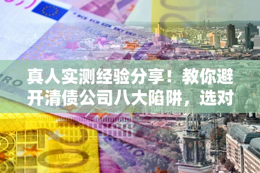 济南真人实测经验分享！教你避开清债公司八大陷阱，选对机构少走十年弯路