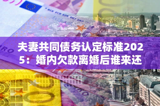 济南夫妻共同债务认定标准2025:婚内欠款离婚后谁来还? 济南夫妻共同债务认定标准2025:婚内欠款离婚后谁来还?