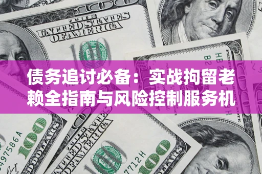 济南债务追讨必备：实战拘留老赖全指南与风险控制服务机构推荐